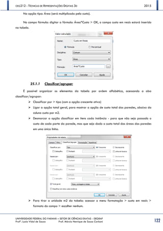 CEG212 - TÉCNICAS DE REPRESENTAÇÕES DIGITAIS 3D 2015
UNIVERSIDADE FEDERAL DO PARANÁ – SETOR DE CIÊNCIAS EXATAS - DEGRAF
Profª. Luzia Vidal de Souza Prof. Márcio Henrique de Sousa Carboni 122
Na opção tipo: Área (será multiplicada pelo custo).
No campo fórmula: digitar a fórmula: Área*Custo > OK, o campo custo em reais estará inserido
na tabela.
25.1.1 Classificar/agrupar:
É possível organizar os elementos da tabela por ordem alfabética, acessando a aba
classificar/agrupar:
 Classificar por > tipo (com a opção crescente ativa)
 Ligar a opção total geral, para mostrar a opção de custo total das paredes, abaixo da
coluna custo por m2.
 Desmarcar a opção classificar em itens cada instância - para que não seja passado o
custo de cada parte da parede, mas que seja dado o custo total das áreas das paredes
em uma única linha.
 Para tirar a unidade m2 da tabela: acessar o menu formatação > custo em reais >
formato do campo > escolher nenhum.
 