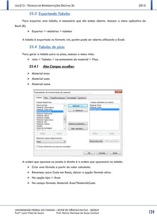 CEG212 - TÉCNICAS DE REPRESENTAÇÕES DIGITAIS 3D 2015
UNIVERSIDADE FEDERAL DO PARANÁ – SETOR DE CIÊNCIAS EXATAS - DEGRAF
Profª. Luzia Vidal de Souza Prof. Márcio Henrique de Sousa Carboni 124
25.3 Exportando Tabelas
Para exportar uma tabela, é necessário que ela esteja aberta. Acessar o menu aplicativo do
Revit (R):
 Exportar > relatórios > tabelas
A tabela é exportada no formato .txt, porém pode ser aberta utilizando o Excel.
25.4 Tabelas de pisos
Para gerar a tabela para os pisos, acessar o menu vista:
 vista > Tabelas > Levantamento do material > Pisos
25.4.1 Aba Campos escolher:
 Material área
 Material custo
 Material nome
A ordem que aparece na janela à direita é a ordem que aparecerá na tabela.
 Criar uma fórmula a partir do valor calculado.
 Renomear para Custo em Reais, deixar a opção fórmula ativa.
 Na opção tipo > Área
 No campo fórmula: Material: Área*Material:Custo
 