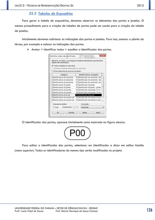 CEG212 - TÉCNICAS DE REPRESENTAÇÕES DIGITAIS 3D 2015
UNIVERSIDADE FEDERAL DO PARANÁ – SETOR DE CIÊNCIAS EXATAS - DEGRAF
Profª. Luzia Vidal de Souza Prof. Márcio Henrique de Sousa Carboni 126
25.5 Tabelas de Esquadrias
Para gerar a tabela de esquadrias, devemos observar os elementos das portas e janelas. O
mesmo procedimento para a criação de tabelas de portas pode ser usado para a criação da tabela
de janelas.
Inicialmente devemos adicionar as indicações das portas e janelas. Para isso, acessar a planta do
térreo, por exemplo e colocar as indicações das portas.
 Anotar > Identificar todos > escolher o identificador das portas.
O identificador das portas, aparece inicialmente como mostrado na figura abaixo.
Para editar o identificador das portas, selecionar um identificador e clicar em editar família
(menu superior). Todos os identificadores do mesmo tipo serão modificados no projeto.
 
