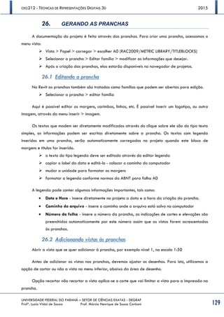 CEG212 - TÉCNICAS DE REPRESENTAÇÕES DIGITAIS 3D 2015
UNIVERSIDADE FEDERAL DO PARANÁ – SETOR DE CIÊNCIAS EXATAS - DEGRAF
Profª. Luzia Vidal de Souza Prof. Márcio Henrique de Sousa Carboni 129
26. GERANDO AS PRANCHAS
A documentação do projeto é feita através das pranchas. Para criar uma prancha, acessamos o
menu vista:
 Vista > Papel > carregar > escolher A0 (RAC2009/METRIC LIBRARY/TITLEBLOCKS)
 Selecionar a prancha > Editar família > modificar as informações que desejar.
 Após a criação das pranchas, elas estarão disponíveis no navegador de projetos.
26.1 Editando a prancha
No Revit as pranchas também são tratadas como famílias que podem ser abertas para edição.
 Selecionar a prancha > editar família
Aqui é possível editar as margens, carimbos, linhas, etc. É possível inserir um logotipo, ou outra
imagem, através do menu inserir > imagem.
Os textos que modem ser diretamente modificados através do clique sobre ele são do tipo texto
simples, as informações podem ser escritas diretamente sobre a prancha. Os textos com legenda
inseridos em uma prancha, serão automaticamente carregados no projeto quando este bloco de
margens e títulos for inserido.
 o texto do tipo legenda deve ser editado através do editar legenda
 copiar o label da data e editá-lo - colocar o caminho do computador
 mudar a unidade para formatar as margens
 formatar a legenda conforme normas da ABNT para folha A0
A legenda pode conter algumas informações importantes, tais como:
 Data e Hora - insere diretamente no projeto a data e a hora da criação da prancha.
 Caminho do arquivo - insere o caminho onde o arquivo está salvo no computador
 Número da folha - insere o número da prancha, as indicações de cortes e elevações são
preenchidas automaticamente por este número assim que as vistas forem acrescentadas
às pranchas.
26.2 Adicionando vistas às pranchas
Abrir a vista que se quer adicionar à prancha, por exemplo nível 1, na escala 1:50
Antes de adicionar as vistas nas pranchas, devemos ajustar os desenhos. Para isto, utilizamos a
opção de cortar ou não a vista no menu inferior, abaixo da área de desenho.
Opção recortar não recortar a vista aplica-se o corte que vai limitar a vista para a impressão na
prancha.
 