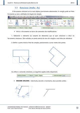CEG212 - TÉCNICAS DE REPRESENTAÇÕES DIGITAIS 3D 2015
UNIVERSIDADE FEDERAL DO PARANÁ – SETOR DE CIÊNCIAS EXATAS - DEGRAF
Profª. Luzia Vidal de Souza Prof. Márcio Henrique de Sousa Carboni 13
5.5 Rotacionar (Atalho - Ro)
A ferramenta rotaciona um ou mais objetos previamente selecionados. A rotação pode ser feita
livremente ou com a definição do ângulo de rotação.
 Ativar a ferramenta na barra de comandos dos modificadores
1. Selecionar o elemento (ou conjunto de elementos) que se quer rotacionar e clicar na
ferramenta rotacionar. São exibidos um ponto central do eixo de rotação e uma linha de referência
2. Definir o ponto inicial e final de rotação, posicionando o cursor nestes dois pontos
Ao utilizar o comando rotacionar, as seguintes opções estão disponíveis:
 DESUNIR (DISJOIN) – desvincula, durante o movimento, duas paredes unidas.
 