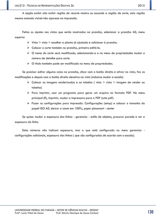 CEG212 - TÉCNICAS DE REPRESENTAÇÕES DIGITAIS 3D 2015
UNIVERSIDADE FEDERAL DO PARANÁ – SETOR DE CIÊNCIAS EXATAS - DEGRAF
Profª. Luzia Vidal de Souza Prof. Márcio Henrique de Sousa Carboni 130
A opção exibir não exibir região de recorte mostra ou esconde a região de corte, esta região
mesmo estando visível não aparece na impressão.
Feitos os ajustes nas vistas que serão mostradas na prancha, selecionar a prancha A0, menu
superior
 Vista > vista > escolher a planta já ajustada e adicionar à prancha.
 Colocar o corte também na prancha, primeiro editá-lo.
 O nome do corte será modificado, selecionando-o e no menu de propriedades mudar o
número de detalhe para corte.
 O título também pode ser modificado no menu de propriedades.
Se precisar editar alguma coisa na prancha, clicar com o botão direito e ativar na vista, faz as
modificações e depois com o botão direito desativa na vista (inclusive mudar a escala)
 Colocar as imagens renderizadas e as tabelas ( vista > vista > imagem de render ou
tabelas)
 Para imprimir, usar um programa para gerar um arquivo no formato PDF. No menu
principal (R), imprimir, mudar a impressora para o PDF (cute pdf).
 Fazer as configurações para impressão. Configurações (setup) e colocar o tamanho do
papel ISO A0, deixar o zoom em 100%, paper placement - center
Se quiser mudar a espessura das linhas - gerenciar - estilo de objetos, procurar parede e ver a
espessura da linha.
Estes números não indicam espessura, mas o que está configurado no menu gerenciar -
configurações adicionais, espessura das linhas ( que são configuradas de acordo com a escala).
 