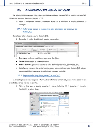 CEG212 - TÉCNICAS DE REPRESENTAÇÕES DIGITAIS 3D 2015
UNIVERSIDADE FEDERAL DO PARANÁ – SETOR DE CIÊNCIAS EXATAS - DEGRAF
Profª. Luzia Vidal de Souza Prof. Márcio Henrique de Sousa Carboni 131
27. ATUALIZANDO UM LINK DO AUTOCAD
Se a importação tiver sido feita com a opção inserir vínculo do AutoCAD, o arquivo do AutoCAD
poderá ser alterado dentro do próprio REVIT.
 Inserir > Gerenciar Vínculos > Formatos AutoCAD > selecionar o arquivo desejado >
carregar.
27.1 Alterando cores e espessuras das camadas do arquivo do
AutoCAD
Para fazer alterações no arquivo do AutoCAD:
 Gerenciar > estilos de objetos > objetos importados.
 Espessura: podemos modificar a espessura das linhas
 Cor da linha: mudar as cores das linhas
 Padrão de linha: podemos escolher o estilo da linha (tracejado, pontilhado, etc.)
 Material: no momento da renderização, caso o elemento importado do AutoCAD seja um
elemento sólido, o mesmo será renderizado com este material.
27.2 Exportando Arquivos para O AutoCAD
A exportação dos arquivos para o AutoCAD será feita no formato 2D, desta forma poderão ser
exportados: cortes, elevações, plantas.
 Abrir a vista que se deseja exportar > Menu Aplicativo (R) > exportar > formatos
AutoCAD > arquivos dwg.
 