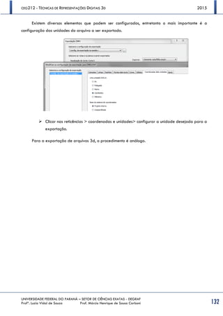 CEG212 - TÉCNICAS DE REPRESENTAÇÕES DIGITAIS 3D 2015
UNIVERSIDADE FEDERAL DO PARANÁ – SETOR DE CIÊNCIAS EXATAS - DEGRAF
Profª. Luzia Vidal de Souza Prof. Márcio Henrique de Sousa Carboni 132
Existem diversos elementos que podem ser configurados, entretanto o mais importante é a
configuração das unidades do arquivo a ser exportado.
 Clicar nas reticências > coordenadas e unidades> configurar a unidade desejada para a
exportação.
Para a exportação de arquivos 3d, o procedimento é análogo.
 