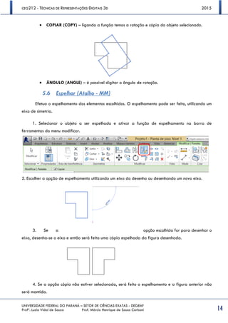 CEG212 - TÉCNICAS DE REPRESENTAÇÕES DIGITAIS 3D 2015
UNIVERSIDADE FEDERAL DO PARANÁ – SETOR DE CIÊNCIAS EXATAS - DEGRAF
Profª. Luzia Vidal de Souza Prof. Márcio Henrique de Sousa Carboni 14
 COPIAR (COPY) – ligando a função temos a rotação e cópia do objeto selecionado.
 ÂNGULO (ANGLE) – é possível digitar o ângulo de rotação.
5.6 Espelhar (Atalho - MM)
Efetua o espelhamento dos elementos escolhidos. O espelhamento pode ser feito, utilizando um
eixo de simetria.
1. Selecionar o objeto a ser espelhado e ativar a função de espelhamento na barra de
ferramentas do menu modificar.
2. Escolher a opção de espelhamento utilizando um eixo do desenho ou desenhando um novo eixo.
3. Se a opção escolhida for para desenhar o
eixo, desenha-se o eixo e então será feita uma cópia espelhada da figura desenhada.
4. Se a opção cópia não estiver selecionada, será feito o espelhamento e a figura anterior não
será mantida.
 