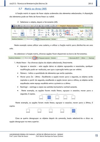 CEG212 - TÉCNICAS DE REPRESENTAÇÕES DIGITAIS 3D 2015
UNIVERSIDADE FEDERAL DO PARANÁ – SETOR DE CIÊNCIAS EXATAS - DEGRAF
Profª. Luzia Vidal de Souza Prof. Márcio Henrique de Sousa Carboni 15
5.7 Matriz ou Array (AR)
A função matriz é capaz de fazer cópias ordenadas dos elementos selecionados. A disposição
dos elementos pode ser feita de forma linear ou radial.
 Selecionar o objeto, depois a ferramenta (AR).
Neste exemplo vamos utilizar uma cadeira, e utilizar a função matriz para distribuí-las em uma
sala.
Ao selecionar a função matriz, diversas opções ficam disponíveis na barra de ferramentas.
1. Modo linear - faz diversas cópias do objeto selecionado, linearmente.
 Agrupar e associar - esta opção deixa os objetos agrupados e associados, qualquer
modificação pode ser realizada, sem que a operação tenha que ser refeita.
 Número - indica a quantidade de elementos que serão copiados.
 Mover para 2o - último - Escolhendo a opção mover para o segundo, os objetos serão
copiados a partir do segundo, escolhendo a opção mover para o último, os objetos serão
espalhados neste espaço escolhido entre o primeiro e o último.
 Restringir - restringe a cópia nos sentidos horizontal e vertical somente.
 Neste exemplo, as opções foram: modo linear; agrupar e associar; mover para o
segundo; 5 copias.
Neste exemplo, as opções foram: modo linear; agrupar e associar; mover para o último; 5
copias.
Caso se queira desagrupar os objetos depois do comando, basta selecioná-los e clicar na
opção desagrupar no menu superior.
 