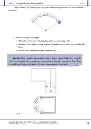 CEG212 - TÉCNICAS DE REPRESENTAÇÕES DIGITAIS 3D 2015
UNIVERSIDADE FEDERAL DO PARANÁ – SETOR DE CIÊNCIAS EXATAS - DEGRAF
Profª. Luzia Vidal de Souza Prof. Márcio Henrique de Sousa Carboni 16
2. Modo radial - faz diversas cópias do objeto selecionado percorrendo um arco de centro e
raio dados.
3. Utilizando um ângulo de rotação.
 Utilizando as linhas de detalhe (DL), faça as linhas centrais da parede
 Selecione a 1a cadeira, arraste o centro de rotação para o ponto de interseção das
linhas
 Escolha 4 para o número e digite o ângulo de 360º.
5.8
Exercício: Faça o desenho das paredes, conforme figuras abaixo. Utilizando o comando
matriz (array), radial, insira 4 cadeiras na sala, seguindo a disposição mostrada na figura. Faça
um relatório detalhado da atividade, informando todos os passos da construção
 