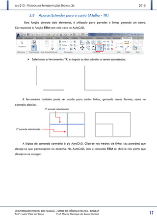 CEG212 - TÉCNICAS DE REPRESENTAÇÕES DIGITAIS 3D 2015
UNIVERSIDADE FEDERAL DO PARANÁ – SETOR DE CIÊNCIAS EXATAS - DEGRAF
Profª. Luzia Vidal de Souza Prof. Márcio Henrique de Sousa Carboni 17
5.8 Aparar/Estender para o canto (Atalho - TR)
Esta função conecta dois elementos, é utilizada para paredes e linhas gerando um canto.
Corresponde à função Fillet com raio zero no AutoCAD.
 Selecionar a ferramenta (TR) e depois os dois objetos a serem conectados.
A ferramenta também pode ser usada para cortar linhas, gerando novas formas, como no
exemplo abaixo.
A lógica do comando contrária à do AutoCAD. Clica-se nos trechos de linhas (ou paredes) que
deseja-se que permaneçam no desenho. No AutoCAD, com o comando Fillet se clicava nas parte que
desejava-se apagar.
1ª parede selecionada
2ª parede selecionada
 