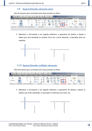 CEG212 - TÉCNICAS DE REPRESENTAÇÕES DIGITAIS 3D 2015
UNIVERSIDADE FEDERAL DO PARANÁ – SETOR DE CIÊNCIAS EXATAS - DEGRAF
Profª. Luzia Vidal de Souza Prof. Márcio Henrique de Sousa Carboni 18
5.9 Aparar/Estender elemento único
Esta ferramenta gera arremates entre duas paredes ou linhas.
 Selecionar a ferramenta e em seguida selecionar a geometria de destino e depois o
objeto que será estendido ou cortado. Para unir o outro elemento, a operação deve ser
repetida.
5.10 Aparar/Estender múltiplos elementos
Esta ferramenta gera arremates entre duas paredes ou linhas.
 Selecionar a ferramenta e em seguida selecionar a geometria de destino e depois os
objetos que serão estendidos. A operação é realizada uma única vez.
 