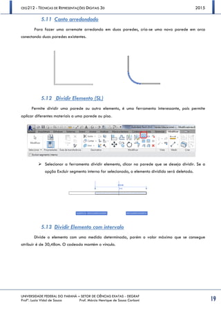 CEG212 - TÉCNICAS DE REPRESENTAÇÕES DIGITAIS 3D 2015
UNIVERSIDADE FEDERAL DO PARANÁ – SETOR DE CIÊNCIAS EXATAS - DEGRAF
Profª. Luzia Vidal de Souza Prof. Márcio Henrique de Sousa Carboni 19
5.11 Canto arredondado
Para fazer uma arremate arredondo em duas paredes, cria-se uma nova parede em arco
conectando duas paredes existentes.
5.12 Dividir Elemento (SL)
Permite dividir uma parede ou outro elemento, é uma ferramenta interessante, pois permite
aplicar diferentes materiais a uma parede ou piso.
 Selecionar a ferramenta dividir elemento, clicar na parede que se deseja dividir. Se a
opção Excluir segmento interno for selecionada, o elemento dividido será deletado.
5.13 Dividir Elemento com intervalo
Divide o elemento com uma medida determinada, porém o valor máximo que se consegue
atribuir é de 30,48cm. O cadeado mantém o vínculo.
 