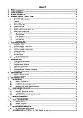 SUMÁRIO
1. BIM ..................................................................................................................................................................5
2. INTERFACE DO REVIT ........................................................................................................................................6
3. INTERFACE DO REVIT ........................................................................................................................................7
4. ELEMENTOS E FAMÍLIAS.....................................................................................................................................8
5. COMANDOS BÁSICOS - MODIFICADORES.............................................................................................................9
5.1 Mover (Atalho - MV)...........................................................................................................................................................................................9
5.2 Deslocamento (Atalho - OF offset)...................................................................................................................................................................10
5.3 Copiar (Co).......................................................................................................................................................................................................11
5.4 Alinhar (Atalho - AL)........................................................................................................................................................................................12
5.5 Rotacionar (Atalho - Ro)...................................................................................................................................................................................13
5.6 Espelhar (Atalho - MM)....................................................................................................................................................................................14
5.7 Matriz ou Array (AR)........................................................................................................................................................................................15
5.8 Aparar/Estender para o canto (Atalho - TR)....................................................................................................................................................17
5.9 Aparar/Estender elemento único....................................................................................................................................................................18
5.10 Aparar/Estender múltiplos elementos.......................................................................................................................................................18
5.11 Canto arredondado....................................................................................................................................................................................19
5.12 Dividir Elemento (SL)..................................................................................................................................................................................19
5.13 Dividir Elemento com intervalo .................................................................................................................................................................19
5.14 Fixar (Atalho - PN)......................................................................................................................................................................................20
5.15 Escalar (Atalho - RE)...................................................................................................................................................................................20
6. INICIANDO UM PROJETO.................................................................................................................................21
6.1 Configurações Iniciais.....................................................................................................................................................................................21
6.2 Abrindo ou criando um arquivo Padrão ..........................................................................................................................................................21
6.3 Unidades de trabalho......................................................................................................................................................................................22
6.4 Criando um modelo de projeto (Template)......................................................................................................................................................23
6.5 Informações do Projeto...................................................................................................................................................................................23
6.6 Eixos (Grids) ....................................................................................................................................................................................................24
6.7 Níveis e pavimentos........................................................................................................................................................................................25
6.7.1 Adicionando um pavimento .......................................................................................................................................................................25
6.8 Vinculando um elemento ao eixo....................................................................................................................................................................26
7. CRIANDO PAREDES..........................................................................................................................................27
7.1 Paredes com cantos arredondados.................................................................................................................................................................27
7.2 Editando Paredes............................................................................................................................................................................................29
7.3 Editando a Estrutura das Paredes...................................................................................................................................................................29
7.4 Criando material das Paredes.........................................................................................................................................................................29
7.5 União entre paredes .......................................................................................................................................................................................32
7.6 Editando o material de acabamento de uma parede......................................................................................................................................33
7.7 Editando o perfil de uma parede.....................................................................................................................................................................34
8. CORTES OU SEÇÕES..........................................................................................................................................35
8.1 Alterando o Alcance de um corte ....................................................................................................................................................................35
8.2 Linha de corte com quebra..............................................................................................................................................................................36
9. CRIANDO ELEVAÇÕES ......................................................................................................................................37
10. CRIANDO PISOS ...........................................................................................................................................38
10.1 Editando a estrutura do piso......................................................................................................................................................................38
10.2 Inclinações em Pisos..................................................................................................................................................................................39
10.3 Outra forma de obter Inclinações em Pisos...............................................................................................................................................40
10.4 Copiando um piso e colando em outros pavimentos.................................................................................................................................40
11. INSERINDO PORTAS E JANELAS ....................................................................................................................41
11.1 Inserindo Portas........................................................................................................................................................................................41
11.2 Alterando os parâmetros de uma porta....................................................................................................................................................42
11.3 Inserindo Janelas.......................................................................................................................................................................................42
11.4 Alterar a visualização em planta de janelas mais altas............................................................................................................................44
12. INSERINDO COMPONENTES ..........................................................................................................................46
12.1 Criando Grupos de modelos.......................................................................................................................................................................47
13. CRIAR E EDITAR HACHURAS .........................................................................................................................48
13.1 Alinhar as hachuras...................................................................................................................................................................................51
13.2 Rotacionar as hachuras..............................................................................................................................................................................51
13.3 Importando uma hachura ..........................................................................................................................................................................51
14. CRIANDO GRUPOS DE MODELOS ...................................................................................................................52
14.1 Adicionar a janela do banheiro no grupo. .................................................................................................................................................52
15. CRIANDO PAREDES DO TIPO PANO DE VIDRO (Parede cortina) ......................................................................53
 