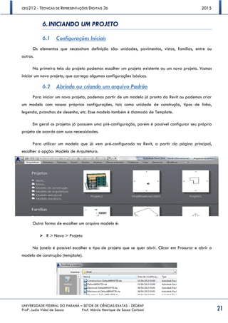 CEG212 - TÉCNICAS DE REPRESENTAÇÕES DIGITAIS 3D 2015
UNIVERSIDADE FEDERAL DO PARANÁ – SETOR DE CIÊNCIAS EXATAS - DEGRAF
Profª. Luzia Vidal de Souza Prof. Márcio Henrique de Sousa Carboni 21
6. INICIANDO UM PROJETO
6.1 Configurações Iniciais
Os elementos que necessitam definição são: unidades, pavimentos, vistas, famílias, entre ou
outros.
Na primeira tela do projeto podemos escolher um projeto existente ou um novo projeto. Vamos
iniciar um novo projeto, que carrega algumas configurações básicas.
6.2 Abrindo ou criando um arquivo Padrão
Para iniciar um novo projeto, podemos partir de um modelo já pronto do Revit ou podemos criar
um modelo com nossas próprias configurações, tais como unidade de construção, tipos de linha,
legenda, pranchas de desenho, etc. Esse modelo também é chamado de Template.
Em geral os projetos já possuem uma pré-configuração, porém é possível configurar seu próprio
projeto de acordo com suas necessidades.
Para utilizar um modelo que já vem pré-configurado no Revit, a partir da página principal,
escolher a opção: Modelo de Arquitetura.
Outra forma de escolher um arquivo modelo é:
 R > Novo > Projeto
Na janela é possível escolher o tipo de projeto que se quer abrir. Clicar em Procurar e abrir o
modelo de construção (template).
 