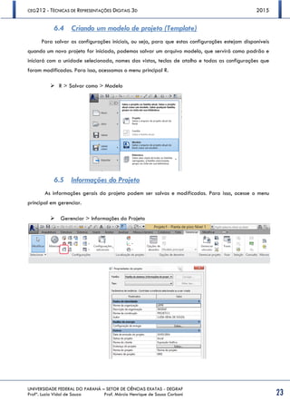CEG212 - TÉCNICAS DE REPRESENTAÇÕES DIGITAIS 3D 2015
UNIVERSIDADE FEDERAL DO PARANÁ – SETOR DE CIÊNCIAS EXATAS - DEGRAF
Profª. Luzia Vidal de Souza Prof. Márcio Henrique de Sousa Carboni 23
6.4 Criando um modelo de projeto (Template)
Para salvar as configurações iniciais, ou seja, para que estas configurações estejam disponíveis
quando um novo projeto for iniciado, podemos salvar um arquivo modelo, que servirá como padrão e
iniciará com a unidade selecionada, nomes das vistas, teclas de atalho e todas as configurações que
foram modificadas. Para isso, acessamos o menu principal R.
 R > Salvar como > Modelo
6.5 Informações do Projeto
As informações gerais do projeto podem ser salvas e modificadas. Para isso, acesse o menu
principal em gerenciar.
 Gerenciar > Informações do Projeto
 