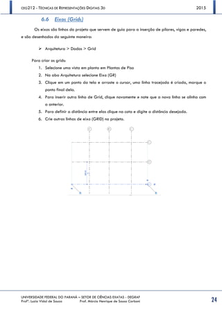 CEG212 - TÉCNICAS DE REPRESENTAÇÕES DIGITAIS 3D 2015
UNIVERSIDADE FEDERAL DO PARANÁ – SETOR DE CIÊNCIAS EXATAS - DEGRAF
Profª. Luzia Vidal de Souza Prof. Márcio Henrique de Sousa Carboni 24
6.6 Eixos (Grids)
Os eixos são linhas do projeto que servem de guia para a inserção de pilares, vigas e paredes,
e são desenhados da seguinte maneira:
 Arquitetura > Dados > Grid
Para criar os grids:
1. Selecione uma vista em planta em Plantas de Piso
2. Na aba Arquitetura selecione Eixo (GR)
3. Clique em um ponto da tela e arraste o cursor, uma linha tracejada é criada, marque o
ponto final dela.
4. Para inserir outra linha de Grid, clique novamente e note que a nova linha se alinha com
a anterior.
5. Para definir a distância entre elas clique na cota e digite a distância desejada.
6. Crie outras linhas de eixo (GRID) no projeto.
 