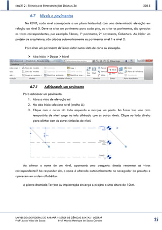 CEG212 - TÉCNICAS DE REPRESENTAÇÕES DIGITAIS 3D 2015
UNIVERSIDADE FEDERAL DO PARANÁ – SETOR DE CIÊNCIAS EXATAS - DEGRAF
Profª. Luzia Vidal de Souza Prof. Márcio Henrique de Sousa Carboni 25
6.7 Níveis e pavimentos
No REVIT, cada nível corresponde a um plano horizontal, com uma determinada elevação em
relação ao nível 0. Deve-se criar um pavimento para cada piso, ao criar os pavimentos, são geradas
as vistas correspondentes, por exemplo: Térreo, 1º pavimento, 2º pavimento, Cobertura. Ao iniciar um
projeto de arquitetura, são criados automaticamente os pavimentos nível 1 e nível 2.
Para criar um pavimento devemos estar numa vista de corte ou elevação.
 Aba Início > Dados > Nível
6.7.1 Adicionando um pavimento
Para adicionar um pavimento:
1. Abra a vista de elevação sul
2. Na aba Início selecione nível (atalho LL)
3. Clique com o cursor do lado esquerdo e marque um ponto. Ao fazer isso uma cota
temporária de nível surge na tela alinhada com os outros níveis. Clique no lado direito
para alinhar com os outros símbolos de nível.
Ao alterar o nome de um nível, aparecerá uma pergunta: deseja renomear as vistas
correspondentes? Ao responder sim, o nome é alterado automaticamente no navegador de projetos e
aparecem em ordem alfabética.
A planta chamada Terreno ou implantação enxerga o projeto a uma altura de 10km.
 