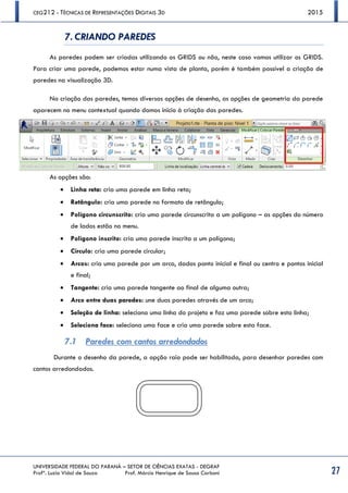 CEG212 - TÉCNICAS DE REPRESENTAÇÕES DIGITAIS 3D 2015
UNIVERSIDADE FEDERAL DO PARANÁ – SETOR DE CIÊNCIAS EXATAS - DEGRAF
Profª. Luzia Vidal de Souza Prof. Márcio Henrique de Sousa Carboni 27
7. CRIANDO PAREDES
As paredes podem ser criadas utilizando os GRIDS ou não, neste caso vamos utilizar os GRIDS.
Para criar uma parede, podemos estar numa vista de planta, porém é também possível a criação de
paredes na visualização 3D.
Na criação das paredes, temos diversas opções de desenho, as opções de geometria da parede
aparecem no menu contextual quando damos início à criação das paredes.
As opções são:
 Linha reta: cria uma parede em linha reta;
 Retângulo: cria uma parede no formato de retângulo;
 Polígono circunscrito: cria uma parede circunscrita a um polígono – as opções do número
de lados estão no menu.
 Polígono inscrito: cria uma parede inscrita a um polígono;
 Círculo: cria uma parede circular;
 Arcos: cria uma parede por um arco, dados ponto inicial e final ou centro e pontos inicial
e final;
 Tangente: cria uma parede tangente ao final de alguma outra;
 Arco entre duas paredes: une duas paredes através de um arco;
 Seleção de linha: seleciona uma linha do projeto e faz uma parede sobre esta linha;
 Seleciona face: seleciona uma face e cria uma parede sobre esta face.
7.1 Paredes com cantos arredondados
Durante o desenho da parede, a opção raio pode ser habilitada, para desenhar paredes com
cantos arredondados.
 