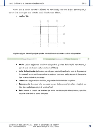 CEG212 - TÉCNICAS DE REPRESENTAÇÕES DIGITAIS 3D 2015
UNIVERSIDADE FEDERAL DO PARANÁ – SETOR DE CIÊNCIAS EXATAS - DEGRAF
Profª. Luzia Vidal de Souza Prof. Márcio Henrique de Sousa Carboni 28
Vamos criar a parede na vista do TÉRREO. No menu inicial, acessamos o ícone parede (wall), a
parede será criada pelo eixo central e possui uma altura de 800 cm.
 Atalho: WA
Algumas opções de configurações podem ser modificadas durante a criação das paredes:
 Altura: Caso a opção não conectado esteja ativa (padrão do Revit) no menu lateral, a
parede será criada com a altura indicada (800 cm).
 Linha de localização: indica se a parede será construída pelo eixo central (linha central
da parede), ou por acabamento interno, externo, centro do núcleo estrutural da parede,
face externa ou interna do núcleo.
 Cadeia: se a opção estiver marcada, as paredes são criadas em sequência.
 Deslocamento: é possível criar a parede com um deslocamento lateral em relação à sua
linha de criação (equivalente à função offset)
 Raio: permite a criação de paredes que serão vinculadas por uma curvatura, liga-se a
opção e determina-se o raio desejado.
 