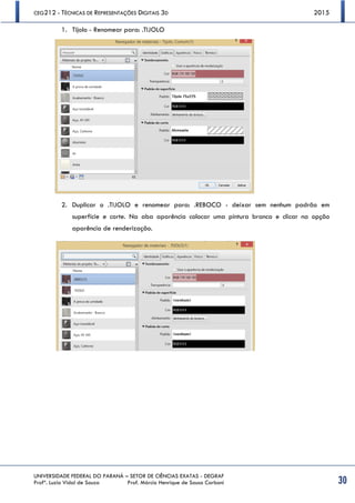 CEG212 - TÉCNICAS DE REPRESENTAÇÕES DIGITAIS 3D 2015
UNIVERSIDADE FEDERAL DO PARANÁ – SETOR DE CIÊNCIAS EXATAS - DEGRAF
Profª. Luzia Vidal de Souza Prof. Márcio Henrique de Sousa Carboni 30
1. Tijolo - Renomear para: .TIJOLO
2. Duplicar o .TIJOLO e renomear para: .REBOCO - deixar sem nenhum padrão em
superfície e corte. Na aba aparência colocar uma pintura branca e clicar na opção
aparência de renderização.
 
