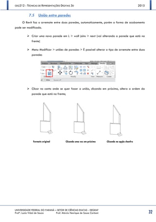 CEG212 - TÉCNICAS DE REPRESENTAÇÕES DIGITAIS 3D 2015
UNIVERSIDADE FEDERAL DO PARANÁ – SETOR DE CIÊNCIAS EXATAS - DEGRAF
Profª. Luzia Vidal de Souza Prof. Márcio Henrique de Sousa Carboni 32
7.5 União entre paredes
O Revit faz o arremate entre duas paredes, automaticamente, porém a forma de acabamento
pode ser modificada.
 Criar uma nova parede em L > wall joins > next (vai alterando a parede que está na
frente)
 Menu Modificar > uniões de paredes > É possível alterar o tipo de arremate entre duas
paredes
 Clicar no canto onde se quer fazer a união, clicando em próximo, altera a ordem da
parede que está na frente;
Clicando uma vez em próximo Clicando na opção chanfroFormato original
 