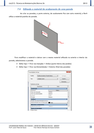 CEG212 - TÉCNICAS DE REPRESENTAÇÕES DIGITAIS 3D 2015
UNIVERSIDADE FEDERAL DO PARANÁ – SETOR DE CIÊNCIAS EXATAS - DEGRAF
Profª. Luzia Vidal de Souza Prof. Márcio Henrique de Sousa Carboni 33
7.6 Editando o material de acabamento de uma parede
Ao criar as paredes, a parte externa, de acabamento fica com outro material, o Revit
utiliza o material padrão da parede.
Para modificar o material e deixar com o mesmo material utilizado no exterior e interior da
parede, selecionamos a parede.
 Editar tipo > Virar nas inserções > Ambos (parte interna das janelas)
 Editar tipo > Virar nas Extremidades > Exterior (final das paredes)
 