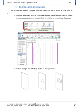 CEG212 - TÉCNICAS DE REPRESENTAÇÕES DIGITAIS 3D 2015
UNIVERSIDADE FEDERAL DO PARANÁ – SETOR DE CIÊNCIAS EXATAS - DEGRAF
Profª. Luzia Vidal de Souza Prof. Márcio Henrique de Sousa Carboni 34
7.7 Editando o perfil de uma parede
Ao criarmos uma parede, é possível editar seu perfil, criar outras formas ou fazer furos na
parede.
 Selecionar a parede e clicar em Editar perfil. Então é possível editar o perfil da parede
(representado pelo contorno rosa), criar furos ou modificar as extremidades da parede.
 Desfazer a edição (Reset Profile) - desfaz as alterações feitas.
 