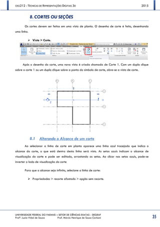 CEG212 - TÉCNICAS DE REPRESENTAÇÕES DIGITAIS 3D 2015
UNIVERSIDADE FEDERAL DO PARANÁ – SETOR DE CIÊNCIAS EXATAS - DEGRAF
Profª. Luzia Vidal de Souza Prof. Márcio Henrique de Sousa Carboni 35
8. CORTES OU SEÇÕES
Os cortes devem ser feitos em uma vista de planta. O desenho de corte é feito, desenhando
uma linha.
 Vista > Corte.
Após o desenho do corte, uma nova vista é criada chamada de Corte 1. Com um duplo clique
sobre o corte 1 ou um duplo clique sobre a ponta do símbolo de corte, abre-se a vista de corte.
8.1 Alterando o Alcance de um corte
Ao selecionar a linha de corte em planta aparece uma linha azul tracejada que indica o
alcance do corte, o que está dentro desta linha será visto. As setas azuis indicam o alcance de
visualização do corte e pode ser editado, arrastando as setas. Ao clicar nas setas azuis, pode-se
inverter o lado de visualização do corte
Para que o alcance seja infinito, selecione a linha de corte:
 Propriedades > recorte afastado > opção sem recorte.
 