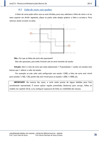 CEG212 - TÉCNICAS DE REPRESENTAÇÕES DIGITAIS 3D 2015
UNIVERSIDADE FEDERAL DO PARANÁ – SETOR DE CIÊNCIAS EXATAS - DEGRAF
Profª. Luzia Vidal de Souza Prof. Márcio Henrique de Sousa Carboni 36
8.2 Linha de corte com quebra
A linha de corte pode sofrer uma ou mais divisões, para isso, selecione a linha de corte e vá ao
menu superior em dividir segmento, clique no ponto onde deseja quebrar a linha e arraste-a. Para
retornar, basta arrastar as setas.
Obs.: Por que as linhas de corte não aparecem?
Elas não aparecem, pois estão invisíveis até um certo tamanho de escala.
Solução: Abrir a vista de corte sem nada selecionado > Propriedades > ocultar em escalas mais
baixas que > alterar o valor da escala.
Por exemplo: se este valor está configurado com escala 1:200, a linha de corte será visível
para escalas 1:100, 1:50, porém não será visível para as escalas 1:500, 1:1000, etc.
IMPORTANTE: Na maioria dos casos, o corte ainda precisa de alguns detalhes para ficar
corretamente representado. É comum aplicar regiões preenchidas (hachuras) para corrigir, falhas no
modelo (ver capítulo 23.2), e/ou configurar espessuras de linhas ou visibilidade das mesmas.
 