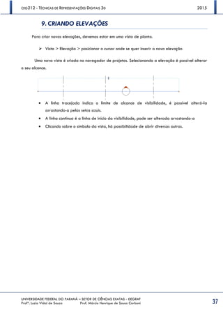 CEG212 - TÉCNICAS DE REPRESENTAÇÕES DIGITAIS 3D 2015
UNIVERSIDADE FEDERAL DO PARANÁ – SETOR DE CIÊNCIAS EXATAS - DEGRAF
Profª. Luzia Vidal de Souza Prof. Márcio Henrique de Sousa Carboni 37
9. CRIANDO ELEVAÇÕES
Para criar novas elevações, devemos estar em uma vista de planta.
 Vista > Elevação > posicionar o cursor onde se quer inserir a nova elevação
Uma nova vista é criada no navegador de projetos. Selecionando a elevação é possível alterar
o seu alcance.
 A linha tracejada indica o limite de alcance de visibilidade, é possível alterá-la
arrastando-a pelas setas azuis.
 A linha contínua é a linha de início da visibilidade, pode ser alterada arrastando-a
 Clicando sobre o símbolo da vista, há possibilidade de abrir diversas outras.
 