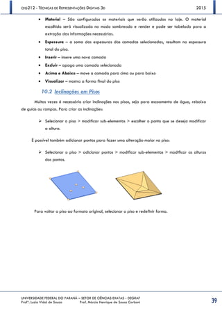 CEG212 - TÉCNICAS DE REPRESENTAÇÕES DIGITAIS 3D 2015
UNIVERSIDADE FEDERAL DO PARANÁ – SETOR DE CIÊNCIAS EXATAS - DEGRAF
Profª. Luzia Vidal de Souza Prof. Márcio Henrique de Sousa Carboni 39
 Material – São configurados os materiais que serão utilizados na laje. O material
escolhido será visualizado no modo sombreado e render e pode ser tabelado para a
extração das informações necessárias.
 Espessura – a soma das espessuras das camadas selecionadas, resultam na espessura
total do piso.
 Inserir – insere uma nova camada
 Excluir – apaga uma camada selecionada
 Acima e Abaixo – move a camada para cima ou para baixo
 Visualizar – mostra a forma final do piso
10.2 Inclinações em Pisos
Muitas vezes é necessário criar inclinações nos pisos, seja para escoamento de água, rebaixo
de guias ou rampas. Para criar as inclinações:
 Selecionar o piso > modificar sub-elementos > escolher o ponto que se deseja modificar
a altura.
É possível também adicionar pontos para fazer uma alteração maior no piso:
 Selecionar o piso > adicionar pontos > modificar sub-elementos > modificar as alturas
dos pontos.
Para voltar o piso ao formato original, selecionar o piso e redefinir forma.
 