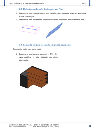 CEG212 - TÉCNICAS DE REPRESENTAÇÕES DIGITAIS 3D 2015
UNIVERSIDADE FEDERAL DO PARANÁ – SETOR DE CIÊNCIAS EXATAS - DEGRAF
Profª. Luzia Vidal de Souza Prof. Márcio Henrique de Sousa Carboni 40
10.3 Outra forma de obter Inclinações em Pisos
1. Selecionar o piso > editar limite > seta de inclinação > desenhar a seta no sentido que
se quer a inclinação.
2. Selecionar a seta, na janela de propriedades mudar a altura do início ou final da seta.
10.4 Copiando um piso e colando em outros pavimentos
Para copiar o piso para outros níveis:
 Selecionar o piso (ou outro elemento) > CTRL+C >
menu modificar > colar alinhado com níveis
selecionados.
 
