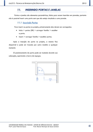 CEG212 - TÉCNICAS DE REPRESENTAÇÕES DIGITAIS 3D 2015
UNIVERSIDADE FEDERAL DO PARANÁ – SETOR DE CIÊNCIAS EXATAS - DEGRAF
Profª. Luzia Vidal de Souza Prof. Márcio Henrique de Sousa Carboni 41
11. INSERINDO PORTAS E JANELAS
Portas e janelas são elementos paramétricos, feitos para serem inseridos em paredes, portanto
não é possível inserir uma porta sem que ela esteja vinculada a uma parede.
11.1 Inserindo Portas
Para inserir as portas no projeto, primeiramente elas devem ser carregadas:
 Início > portas (DR) > carregar família > escolher
a porta.
 Inserir > carregar família > escolher portas.
Após a inserção da porta no projeto, a mesma fica
disponível e pode ser trocada por outro modelo a qualquer
momento
O posicionamento da porta pode ser mudado durante sua
colocação, apertando a barra de espaços.
 