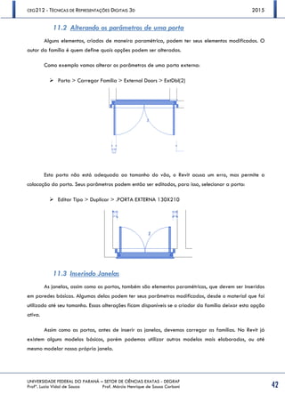 CEG212 - TÉCNICAS DE REPRESENTAÇÕES DIGITAIS 3D 2015
UNIVERSIDADE FEDERAL DO PARANÁ – SETOR DE CIÊNCIAS EXATAS - DEGRAF
Profª. Luzia Vidal de Souza Prof. Márcio Henrique de Sousa Carboni 42
11.2 Alterando os parâmetros de uma porta
Alguns elementos, criados de maneira paramétrica, podem ter seus elementos modificados. O
autor da família é quem define quais opções podem ser alteradas.
Como exemplo vamos alterar os parâmetros de uma porta externa:
 Porta > Carregar Família > External Doors > ExtDbl(2)
Esta porta não está adequada ao tamanho do vão, o Revit acusa um erro, mas permite a
colocação da porta. Seus parâmetros podem então ser editados, para isso, selecionar a porta:
 Editar Tipo > Duplicar > .PORTA EXTERNA 130X210
11.3 Inserindo Janelas
As janelas, assim como as portas, também são elementos paramétricos, que devem ser inseridos
em paredes básicas. Algumas delas podem ter seus parâmetros modificados, desde o material que foi
utilizado até seu tamanho. Essas alterações ficam disponíveis se o criador da família deixar esta opção
ativa.
Assim como as portas, antes de inserir as janelas, devemos carregar as famílias. No Revit já
existem alguns modelos básicos, porém podemos utilizar outros modelos mais elaborados, ou até
mesmo modelar nossa própria janela.
 