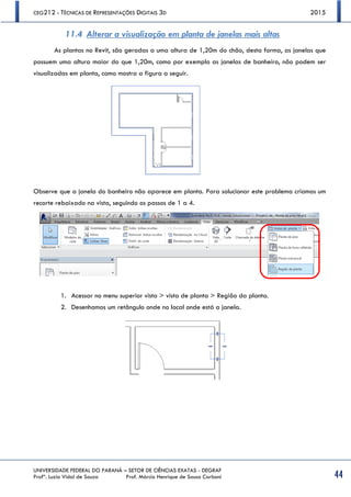 CEG212 - TÉCNICAS DE REPRESENTAÇÕES DIGITAIS 3D 2015
UNIVERSIDADE FEDERAL DO PARANÁ – SETOR DE CIÊNCIAS EXATAS - DEGRAF
Profª. Luzia Vidal de Souza Prof. Márcio Henrique de Sousa Carboni 44
11.4 Alterar a visualização em planta de janelas mais altas
As plantas no Revit, são geradas a uma altura de 1,20m do chão, desta forma, as janelas que
possuem uma altura maior do que 1,20m, como por exemplo as janelas de banheiro, não podem ser
visualizadas em planta, como mostra a figura a seguir.
Observe que a janela do banheiro não aparece em planta. Para solucionar este problema criamos um
recorte rebaixado na vista, seguindo os passos de 1 a 4.
1. Acessar no menu superior vista > vista de planta > Região da planta.
2. Desenhamos um retângulo onde no local onde está a janela.
 