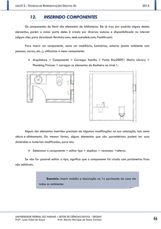 CEG212 - TÉCNICAS DE REPRESENTAÇÕES DIGITAIS 3D 2015
UNIVERSIDADE FEDERAL DO PARANÁ – SETOR DE CIÊNCIAS EXATAS - DEGRAF
Profª. Luzia Vidal de Souza Prof. Márcio Henrique de Sousa Carboni 46
12. INSERINDO COMPONENTES
Os componentes do Revit são elementos de bibliotecas. Ele já traz por padrão alguns destes
elementos, porém a maior parte deles é criada por diversos autores e disponibilizada na internet
(alguns sites para download: Revitcity.com; seek.autodesk.com; Familit.com)
Para inserir um componente, como um mobiliário, luminárias, entorno (pasta ambiente com
pessoas, carros, etc...), utilizamos o menu componente:
 Arquitetura > Componente > Carregar família > Pasta Rac2009> Metric Library >
Plumbing Fixtures > carregar os elementos do Banheiro no nível 1.
Alguns dos elementos inseridos precisam de algumas modificações na sua colocação, tais como
altura e alinhamento. Da mesma forma, alguns elementos que são paramétricos podem ter suas
dimensões e materiais modificados, para isto:
 Selecionar o componente > editar tipo > duplicar > renomear >alterar.
Se não for possível editar o tipo, significa que o componente foi criado com parâmetros fixos
não editáveis.
Exercício: Inserir mobília e decoração no 1o pavimento da casa em
todos os ambientes
 