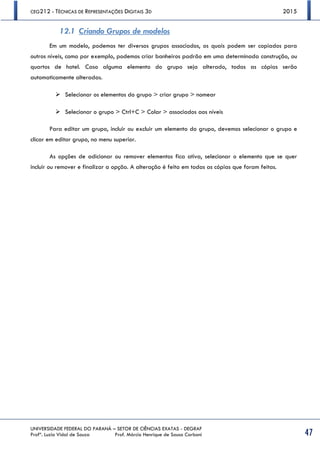 CEG212 - TÉCNICAS DE REPRESENTAÇÕES DIGITAIS 3D 2015
UNIVERSIDADE FEDERAL DO PARANÁ – SETOR DE CIÊNCIAS EXATAS - DEGRAF
Profª. Luzia Vidal de Souza Prof. Márcio Henrique de Sousa Carboni 47
12.1 Criando Grupos de modelos
Em um modelo, podemos ter diversos grupos associados, os quais podem ser copiados para
outros níveis, como por exemplo, podemos criar banheiros padrão em uma determinada construção, ou
quartos de hotel. Caso alguma elemento do grupo seja alterado, todas as cópias serão
automaticamente alteradas.
 Selecionar os elementos do grupo > criar grupo > nomear
 Selecionar o grupo > Ctrl+C > Colar > associados aos níveis
Para editar um grupo, incluir ou excluir um elemento do grupo, devemos selecionar o grupo e
clicar em editar grupo, no menu superior.
As opções de adicionar ou remover elementos fica ativa, selecionar o elemento que se quer
incluir ou remover e finalizar a opção. A alteração é feita em todas as cópias que foram feitas.
 