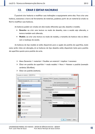 CEG212 - TÉCNICAS DE REPRESENTAÇÕES DIGITAIS 3D 2015
UNIVERSIDADE FEDERAL DO PARANÁ – SETOR DE CIÊNCIAS EXATAS - DEGRAF
Profª. Luzia Vidal de Souza Prof. Márcio Henrique de Sousa Carboni 48
13. CRIAR E EDITAR HACHURAS
É possível criar hachuras e modificar suas inclinações e espaçamento entre elas. Para criar uma
hachura, acessamos a barra de ferramentas de materiais, podemos partir de um material já criado no
Revit e modificar suas hachuras.
As hachuras podem ser criadas em dois modos diferentes que são: desenho e modelo.
 Desenho: ao criar uma textura no modo de desenho, caso a escala seja alterada, a
textura também será alterada.
 Modelo: ao criar uma textura no modo de modelo, o tamanho da hachura não se altera
com a mudança da escala.
As hachuras do tipo modelo só estão disponíveis para a opção de padrão de superfície, modo
como serão vistas em elevação, já as hachuras do tipo desenho estão disponíveis tanto para padrão
de superfície quanto para padrão de corte.
 Menu Gerenciar > materiais > Escolher um material > duplicar >renomear
 Clicar em padrão de superfície > modo modelo > Novo > Nomear o padrão (exemplo
cerâmica 20x40cm).
 Clicar em padrão (nenhum);
 
