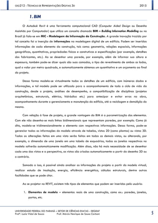 CEG212 - TÉCNICAS DE REPRESENTAÇÕES DIGITAIS 3D 2015
UNIVERSIDADE FEDERAL DO PARANÁ – SETOR DE CIÊNCIAS EXATAS - DEGRAF
Profª. Luzia Vidal de Souza Prof. Márcio Henrique de Sousa Carboni 5
1. BIM
O Autodesk Revit é uma ferramenta computacional CAD (Computer Aided Design ou Desenho
Assistido por Computador) que utiliza um conceito chamado BIM – Building Information Modelling ou no
Brasil já fala-se em MIC - Modelagem da Informação da Construção. A grande inovação trazida por
tal conceito foi a inserção de informações na modelagem digital de um edifício. Podem ser inseridas
informações de cada elemento da construção, tais como: geometria, relações espaciais, informações
geográficas, quantitativos, propriedades físicas e construtivas e especificações (por exemplo, detalhes
dos fabricantes, etc.). Ao se desenhar uma parede, por exemplo, além de informar sua altura e
espessura, também pode-se dizer quais são suas camadas, o tipo de revestimento de ambos os lados,
qual o valor por metro quadrado, e automaticamente obtemos um quantitativo e um orçamento ao final
do projeto.
Dessa forma modela-se virtualmente todos os detalhes de um edifício, com inúmeros dados e
informações, e tal modelo pode ser utilizado para o acompanhamento de todo o ciclo de vida da
construção, desde o projeto, análises de desempenho, a compatibilização de disciplinas (projetos
arquitetônicos, estruturais, elétrico, hidráulico etc.) para antecipar e evitar erros na obra,
acompanhamento durante o gerenciamento e manutenção do edifício, até a reciclagem e demolição do
mesmo.
Com relação à fase de projeto, a grande vantagem do BIM é a parametrização dos elementos.
Com ele não desenha-se mais linhas bidimensionais que representam paredes, por exemplo. Como já
dito, modela-se tridimensionalmente o elemento com respectivas informações. Dessa forma, pode-se
gerenciar todas as informações do modelo através de tabelas, vistas 2D (como plantas) ou vistas 3D.
Todas as alterações feitas em uma vista serão feitas em todas as demais vistas, ou alterando, por
exemplo, a dimensão de uma janela em uma tabela de esquadrias, todas as janelas respectivas no
modela sofrerão automaticamente modificação. Além disso, não há mais necessidade de se desenhar
cada uma das vistas e a perspectiva, as vistas são criadas automaticamente a partir do desenho 3D ou
o contrário.
Somado a isso, é possível ainda analisar as informações do projeto a partir do modelo virtual,
realizar estudo de insolação, energia, eficiência energética, cálculos estruturais, dentre outras
facilidades que se pode citar.
Ao se projetar no REVIT, existem três tipos de elementos que podem ser inseridos pelo usuário:
1. Elementos de modelo – elementos reais de uma construção, como ex.: paredes, janelas,
portas, etc.
 