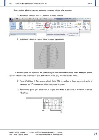 CEG212 - TÉCNICAS DE REPRESENTAÇÕES DIGITAIS 3D 2015
UNIVERSIDADE FEDERAL DO PARANÁ – SETOR DE CIÊNCIAS EXATAS - DEGRAF
Profª. Luzia Vidal de Souza Prof. Márcio Henrique de Sousa Carboni 50
Para aplicar a hachura em um elemento, podemos utilizar a ferramenta:
 Modificar > Dividir face > Desenhar a forma na face
 Modificar > Pintura > clicar sobre a forma desenhada.
A hachura pode ser aplicada em apenas alguns dos ambientes criados, como exemplo, vamos
aplicar a hachura da cerâmica no piso do banheiro. Para isso, devemos dividir a laje.
 Menu Modificar > Ferramenta dividir face (SF) e escolher a linha para o desenho e
desenhar um "L" somente nas linhas internas do banheiro
 Ferramenta paint (PT) selecionar a região recortada e adicionar o material cerâmica
40x20cm.
 