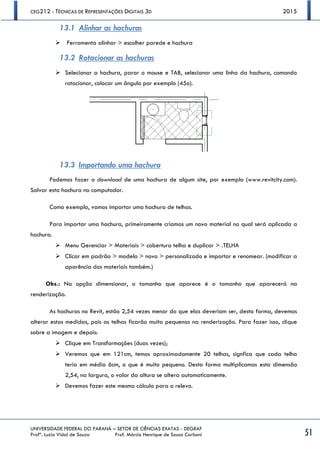 CEG212 - TÉCNICAS DE REPRESENTAÇÕES DIGITAIS 3D 2015
UNIVERSIDADE FEDERAL DO PARANÁ – SETOR DE CIÊNCIAS EXATAS - DEGRAF
Profª. Luzia Vidal de Souza Prof. Márcio Henrique de Sousa Carboni 51
13.1 Alinhar as hachuras
 Ferramenta alinhar > escolher parede e hachura
13.2 Rotacionar as hachuras
 Selecionar a hachura, parar o mouse e TAB, selecionar uma linha da hachura, comando
rotacionar, colocar um ângulo por exemplo (45o).
13.3 Importando uma hachura
Podemos fazer o download de uma hachura de algum site, por exemplo (www.revitcity.com).
Salvar esta hachura no computador.
Como exemplo, vamos importar uma hachura de telhas.
Para importar uma hachura, primeiramente criamos um novo material no qual será aplicada a
hachura.
 Menu Gerenciar > Materiais > cobertura telha e duplicar > .TELHA
 Clicar em padrão > modelo > novo > personalizado e importar e renomear. (modificar a
aparência dos materiais também.)
Obs.: Na opção dimensionar, o tamanho que aparece é o tamanho que aparecerá na
renderização.
As hachuras no Revit, estão 2,54 vezes menor do que elas deveriam ser, desta forma, devemos
alterar estas medidas, pois as telhas ficarão muito pequenas na renderização. Para fazer isso, clique
sobre a imagem e depois:
 Clique em Transformações (duas vezes);
 Veremos que em 121cm, temos aproximadamente 20 telhas, signfica que cada telha
teria em média 6cm, o que é muito pequeno. Desta forma multiplicamos esta dimensão
2,54, na largura, o valor da altura se altera automaticamente.
 Devemos fazer este mesmo cálculo para o relevo.
 