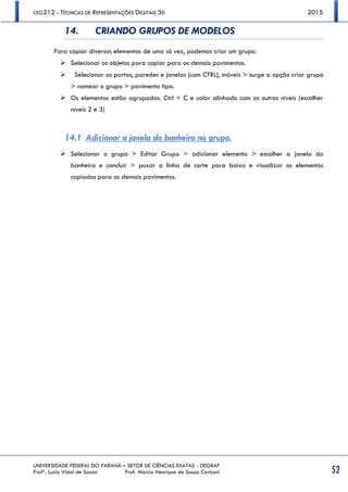 CEG212 - TÉCNICAS DE REPRESENTAÇÕES DIGITAIS 3D 2015
UNIVERSIDADE FEDERAL DO PARANÁ – SETOR DE CIÊNCIAS EXATAS - DEGRAF
Profª. Luzia Vidal de Souza Prof. Márcio Henrique de Sousa Carboni 52
14. CRIANDO GRUPOS DE MODELOS
Para copiar diversos elementos de uma só vez, podemos criar um grupo.
 Selecionar os objetos para copiar para os demais pavimentos.
 Selecionar as portas, paredes e janelas (com CTRL), móveis > surge a opção criar grupo
> nomear o grupo > pavimento tipo.
 Os elementos estão agrupados. Ctrl + C e colar alinhado com os outros níveis (escolher
níveis 2 e 3)
14.1 Adicionar a janela do banheiro no grupo.
 Selecionar o grupo > Editar Grupo > adicionar elemento > escolher a janela do
banheiro e concluir > puxar a linha de corte para baixo e visualizar os elementos
copiados para os demais pavimentos.
 
