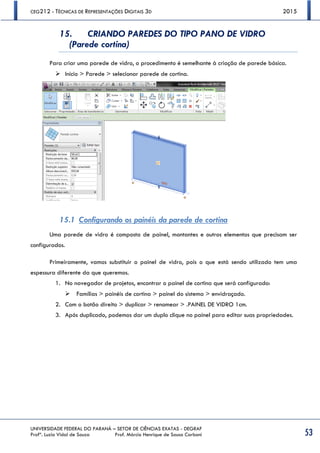 CEG212 - TÉCNICAS DE REPRESENTAÇÕES DIGITAIS 3D 2015
UNIVERSIDADE FEDERAL DO PARANÁ – SETOR DE CIÊNCIAS EXATAS - DEGRAF
Profª. Luzia Vidal de Souza Prof. Márcio Henrique de Sousa Carboni 53
15. CRIANDO PAREDES DO TIPO PANO DE VIDRO
(Parede cortina)
Para criar uma parede de vidro, o procedimento é semelhante à criação de parede básica.
 Início > Parede > selecionar parede de cortina.
15.1 Configurando os painéis da parede de cortina
Uma parede de vidro é composta de painel, montantes e outros elementos que precisam ser
configurados.
Primeiramente, vamos substituir o painel de vidro, pois o que está sendo utilizado tem uma
espessura diferente da que queremos.
1. No navegador de projetos, encontrar o painel de cortina que será configurado:
 Famílias > painéis de cortina > painel do sistema > envidraçado.
2. Com o botão direito > duplicar > renomear > .PAINEL DE VIDRO 1cm.
3. Após duplicado, podemos dar um duplo clique no painel para editar suas propriedades.
 