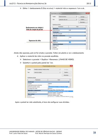 CEG212 - TÉCNICAS DE REPRESENTAÇÕES DIGITAIS 3D 2015
UNIVERSIDADE FEDERAL DO PARANÁ – SETOR DE CIÊNCIAS EXATAS - DEGRAF
Profª. Luzia Vidal de Souza Prof. Márcio Henrique de Sousa Carboni 54
 Editar > deslocamento 0 (fica no eixo) > material vidro e espessura 1cm e ok.
Ainda não aparece, pois só foi criada a parede. Voltar em planta e ver o deslocamento
4. Aplicar o material de vidro na parede escolhida.
 Selecionar a parede > Duplicar >Renomear. (.PANO DE VIDRO)
 Substituir o painel pelo painel de 1cm.
Após o painel ter sido substituído, é hora de configurar suas divisões.
Deslocamento em relação à
linha de criação da parede
Espessura do vidro
 