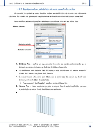 CEG212 - TÉCNICAS DE REPRESENTAÇÕES DIGITAIS 3D 2015
UNIVERSIDADE FEDERAL DO PARANÁ – SETOR DE CIÊNCIAS EXATAS - DEGRAF
Profª. Luzia Vidal de Souza Prof. Márcio Henrique de Sousa Carboni 55
15.2 Configurando as subdivisões de uma parede de cortina
Os padrões dos painéis e panos de vidro podem ser modificados, de acordo com a forma de
colocação dos painéis e a quantidade de painéis que serão distribuídos na horizontal e na vertical.
Para modificar estas configurações, selecionar a parede de vidro e ir em editar tipo
Opção Layout:
1. Distância Fixa – define um espaçamento fixo entre os painéis, determinando que a
distância entre os painéis será a distância definida pelo usuário.
 Ex.: Escolhendo uma distância fixa de 100cm, e se a parede tem 9,5 metros, teremos 9
painéis de 1 metro e um painel de 0,5 metros.
 É possível mudar este painel com 50cm para o outro lado da parede ou dividir esta
distância, deixando 25cm de cada lado.
 Propriedades > Justificação > escolher centro, início ou fim.
2. Número Fixo – Nesta opção será criado o número fixo de painéis definidos no menu
propriedades, o painel ficará dividido em partes iguais.

Montantes verticais
Montantes horizontais
 