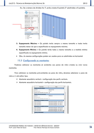 CEG212 - TÉCNICAS DE REPRESENTAÇÕES DIGITAIS 3D 2015
UNIVERSIDADE FEDERAL DO PARANÁ – SETOR DE CIÊNCIAS EXATAS - DEGRAF
Profª. Luzia Vidal de Souza Prof. Márcio Henrique de Sousa Carboni 56
Ex.: Se o número de divisões for 7, serão criados 8 painéis (7 subdivisões e 8 painéis).
3. Espaçamento Máximo – Os painéis terão sempre o mesmo tamanho e todos terão
tamanho menor do que o especificado no espaçamento máximo.
4. Espaçamento Mínimo – Os painéis terão todos o mesmo tamanho e a medida mínima
especificada no espaçamento mínimo.
 Obs.: As mesmas configurações podem ser usadas para as subdivisões na horizontal.
15.3 Configurando os montantes
Podemos adicionar os montantes já existentes aos panos de vidro criados ou criar novos
montantes.
Para adicionar os montantes pré-existentes ao pano de vidro, devemos selecionar o pano de
vidro e ir até editar tipo:
 Montante secundário vertical – configuração dos perfis verticais.
 Montante secundário horizontal – configuração dos perfis horizontais.
 