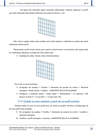 CEG212 - TÉCNICAS DE REPRESENTAÇÕES DIGITAIS 3D 2015
UNIVERSIDADE FEDERAL DO PARANÁ – SETOR DE CIÊNCIAS EXATAS - DEGRAF
Profª. Luzia Vidal de Souza Prof. Márcio Henrique de Sousa Carboni 57
Na figura são mostrados alguns montantes selecionados. Podemos selecionar os perfis
que serão colocados internamente diferentes dos externos (borda 1 e 2).
Obs.: Caso a opção nenhum seja mantida, será criada apenas a subdivisão no painel, não sendo
adicionado nenhum perfil.
Observando o perfil criado, vemos que os perfis verticais cortam os horizontais, esta opção pode
ser modificada, selecionar a parede de vidro, editar tipo:
 Condição de união – Borda e Eixo Vertical Contínuo
Para criar os novos montantes
 navegador de projetos > Famílias > Montantes de parede de cortina > Montante
retangular >botão direito > duplicar - .MONTANTE 20x10 CM ALUMINIO
 Configurar o montante criado > duplo clique > Deslocamento = 0, espessura =20,
largura na lado 2 = 5 e no lado 1 = 5 (que soma 10).
15.4 Criando um novo montante a partir de um perfil existente
Podemos editar ou criar um novo perfil para ser usado no projeto. Faremos a configuração de
um novo perfil como exemplo.
1. No navegador de projetos > Famílias > Montantes de parede de cortina > escolher o
montante retangular.
2. Duplicar o perfil retangular e renomear: .(MONTANTE 20x10 cm ALUMÍNIO).
 