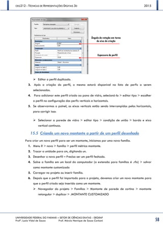 CEG212 - TÉCNICAS DE REPRESENTAÇÕES DIGITAIS 3D 2015
UNIVERSIDADE FEDERAL DO PARANÁ – SETOR DE CIÊNCIAS EXATAS - DEGRAF
Profª. Luzia Vidal de Souza Prof. Márcio Henrique de Sousa Carboni 58
 Editar o perfil duplicado.
3. Após a criação do perfil, o mesmo estará disponível na lista de perfis a serem
selecionados.
4. Para adicionar este perfil criado ao pano de vidro, selecioná-lo > editar tipo > escolher
o perfil na configuração dos perfis verticais e horizontais.
5. Se observarmos o painel, os eixos verticais estão sendo interrompidos pelos horizontais,
para corrigir isso:
 Selecionar a parede de vidro > editar tipo > condição de união > borda e eixo
vertical contínuos.
15.5 Criando um novo montante a partir de um perfil desenhado
Para criar um novo perfil para ser um montante, iniciamos por uma nova família.
1. Menu R > novo > família > perfil métrico montante.
2. Trocar a unidade para cm, digitando un.
3. Desenhar o novo perfil – Precisa ser um perfil fechado.
4. Salve a família em um local do computador (a extensão para famílias é .rfa) > salvar
como montante customizado
5. Carregar no projeto ou inserir família.
6. Depois que o perfil foi importado para o projeto, devemos criar um novo montante para
que o perfil criado seja inserido como um montante.
 Navegador do projeto > Famílias > Montante de parede de cortina > montante
retangular > duplicar > .MONTANTE CUSTOMIZADO
Ângulo de rotação em torno
do eixo de criação
Espessura do perfil
 