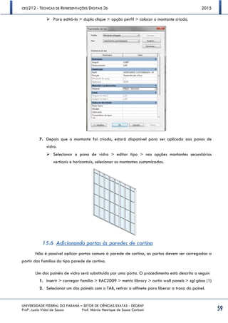 CEG212 - TÉCNICAS DE REPRESENTAÇÕES DIGITAIS 3D 2015
UNIVERSIDADE FEDERAL DO PARANÁ – SETOR DE CIÊNCIAS EXATAS - DEGRAF
Profª. Luzia Vidal de Souza Prof. Márcio Henrique de Sousa Carboni 59
 Para editá-lo > duplo clique > opção perfil > colocar o montante criado.
7. Depois que o montante foi criado, estará disponível para ser aplicado aos panos de
vidro.
 Selecionar o pano de vidro > editar tipo > nas opções montantes secundários
verticais e horizontais, selecionar os montantes customizados.
15.6 Adicionando portas às paredes de cortina
Não é possível aplicar portas comuns à parede de cortina, as portas devem ser carregadas a
partir das famílias do tipo parede de cortina.
Um dos painéis de vidro será substituido por uma porta. O procedimento está descrito a seguir:
1. Inserir > carregar família > RAC2009 > metric library > curtin wall panels > sgl glass (1)
2. Selecionar um dos painéis com o TAB, retirar o alfinete para liberar a troca do painel.
 