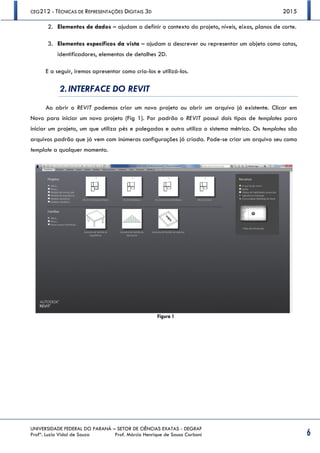 CEG212 - TÉCNICAS DE REPRESENTAÇÕES DIGITAIS 3D 2015
UNIVERSIDADE FEDERAL DO PARANÁ – SETOR DE CIÊNCIAS EXATAS - DEGRAF
Profª. Luzia Vidal de Souza Prof. Márcio Henrique de Sousa Carboni 6
2. Elementos de dados – ajudam a definir o contexto do projeto, níveis, eixos, planos de corte.
3. Elementos específicos da vista – ajudam a descrever ou representar um objeto como cotas,
identificadores, elementos de detalhes 2D.
E a seguir, iremos apresentar como cria-los e utilizá-los.
2. INTERFACE DO REVIT
Ao abrir o REVIT podemos criar um novo projeto ou abrir um arquivo já existente. Clicar em
Novo para iniciar um novo projeto (Fig 1). Por padrão o REVIT possui dois tipos de templates para
iniciar um projeto, um que utiliza pés e polegadas e outro utiliza o sistema métrico. Os templates são
arquivos padrão que já vem com inúmeras configurações já criada. Pode-se criar um arquivo seu como
template a qualquer momento.
Figura 1
 