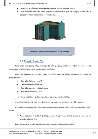CEG212 - TÉCNICAS DE REPRESENTAÇÕES DIGITAIS 3D 2015
UNIVERSIDADE FEDERAL DO PARANÁ – SETOR DE CIÊNCIAS EXATAS - DEGRAF
Profª. Luzia Vidal de Souza Prof. Márcio Henrique de Sousa Carboni 61
 Selecionar – adicionar e remover segmento – abrir o alfinte e retirar.
 Para deslocar uma das linhas verticais – selecionar o grid de criação – eixo azul e
deslocar – mexer nas dimensões temporárias.
15.8 Criando Janela Fita
Para criar uma janela fita, iniciamos de uma parede, cortina de vidro. A parede será
desenhada em planta sobre uma outra parede existente.
Antes de desenhar a parede, fazer a configuração de alguns elementos no menu de
propriedades:
 Restrição da base - nível 1
 Deslocamento da base 90
 Restrição superior - não conectada
 Altura desconectada - 120
 Menu modificar - cortar - selecionar a parede e a janela fita.
A janela ainda não irá aparecer. Selecionar a parede e a janela na vista 3D e cortar.
A parede cortina pode não furar automaticamente a parede básica, utilizamos então a opção
cortar:
 Menu modificar > cortar > cortar geometria > Selecionar primeiramente a parede e em
seguida a janela fita.
Para adicionar os painéis de vidro, devemos importar algum da biblioteca.
Exercício: Configurar os montantes no seu projeto.
 