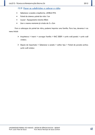 CEG212 - TÉCNICAS DE REPRESENTAÇÕES DIGITAIS 3D 2015
UNIVERSIDADE FEDERAL DO PARANÁ – SETOR DE CIÊNCIAS EXATAS - DEGRAF
Profª. Luzia Vidal de Souza Prof. Márcio Henrique de Sousa Carboni 62
15.9 Fazer as subdivisões e colocar o vidro
 Selecionar a janela e duplicá-la: .JANELA FITA
 Painel do sistema: painel de vidro 1cm
 Layout - Espaçamento máximo 80cm
 Usar o mesmo montante já criado de 5 x 5cm
Para a colocaçao do painel de vidro, podemo importar uma família. Para isso, devemos ir ao
menu inicial:
 Arquitetura > inserir > carregar família > RAC 2009 > curtin wall panels > curtin wall
window.
 Depois de importado > Selecionar a janela > editar tipo > Painel de parede cortina:
curtin wall window
 